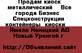 Продам киоск металлический  - Все города Бизнес » Спецконструкции, контейнеры, киоски   . Ямало-Ненецкий АО,Новый Уренгой г.